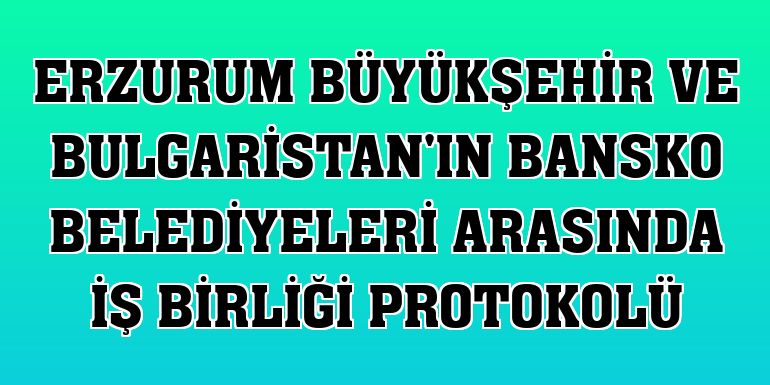 Erzurum Büyükşehir ve Bulgaristan'ın Bansko belediyeleri arasında iş birliği protokolü