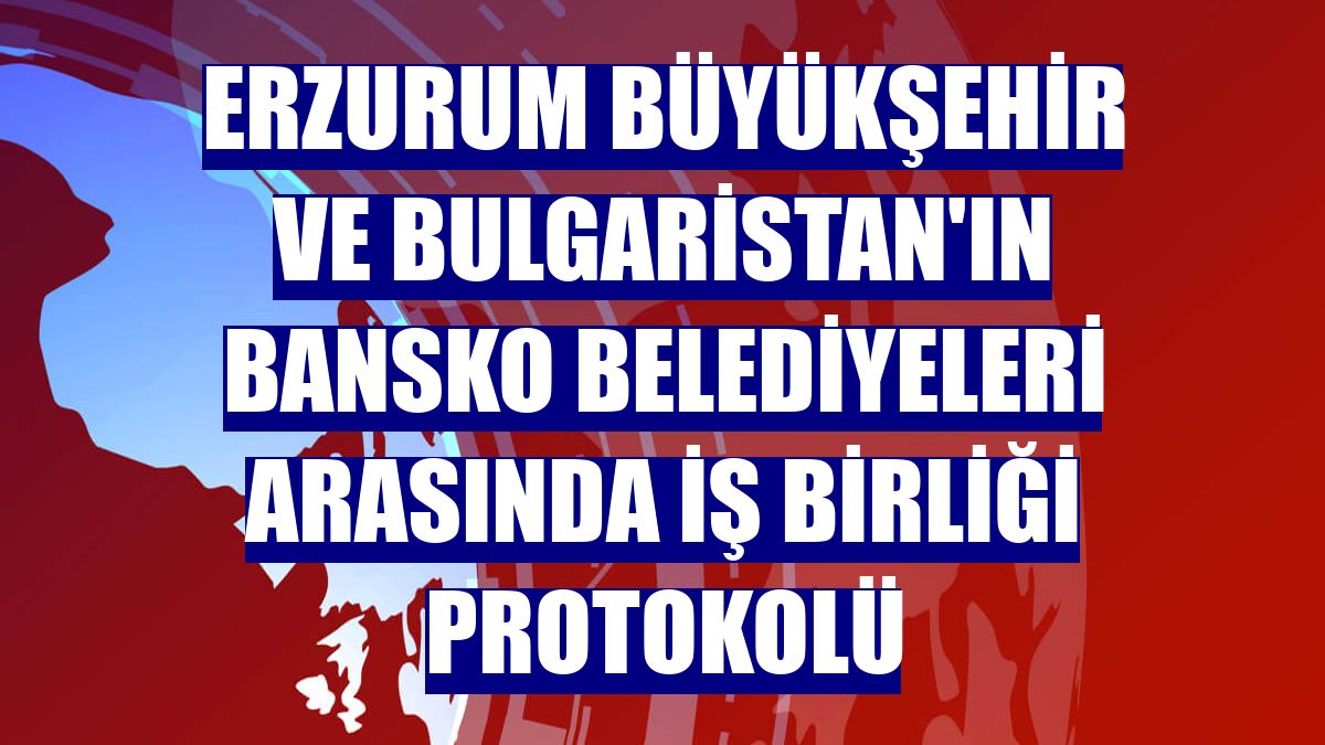 Erzurum Büyükşehir ve Bulgaristan'ın Bansko belediyeleri arasında iş birliği protokolü