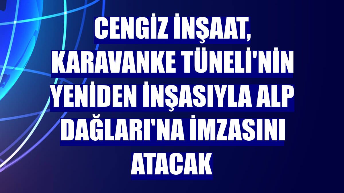 Cengiz İnşaat, Karavanke Tüneli'nin yeniden inşasıyla Alp Dağları'na imzasını atacak