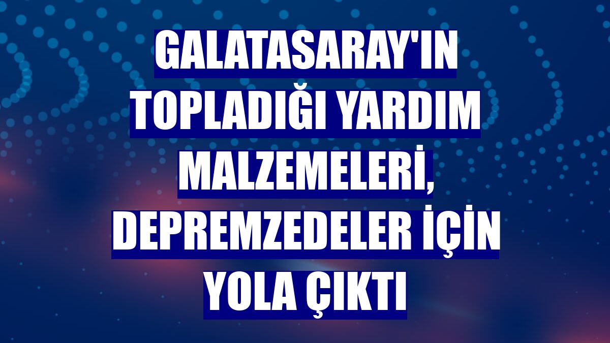 Galatasaray'ın topladığı yardım malzemeleri, depremzedeler için yola çıktı