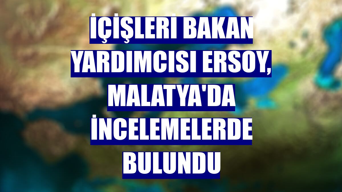 İçişleri Bakan Yardımcısı Ersoy, Malatya'da incelemelerde bulundu