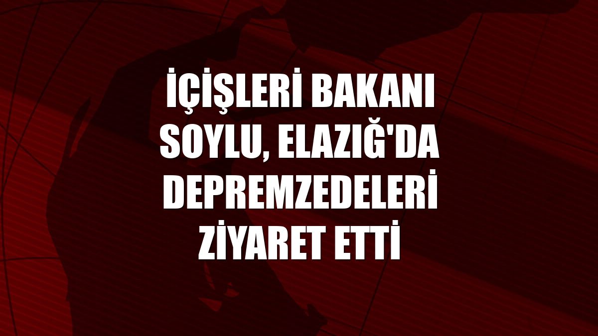 İçişleri Bakanı Soylu, Elazığ'da depremzedeleri ziyaret etti
