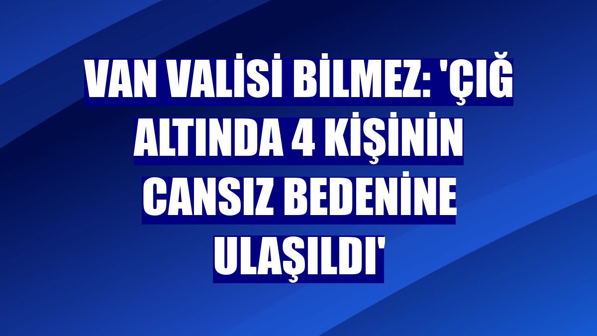 Van Valisi Bilmez: 'Çığ altında 4 kişinin cansız bedenine ulaşıldı'