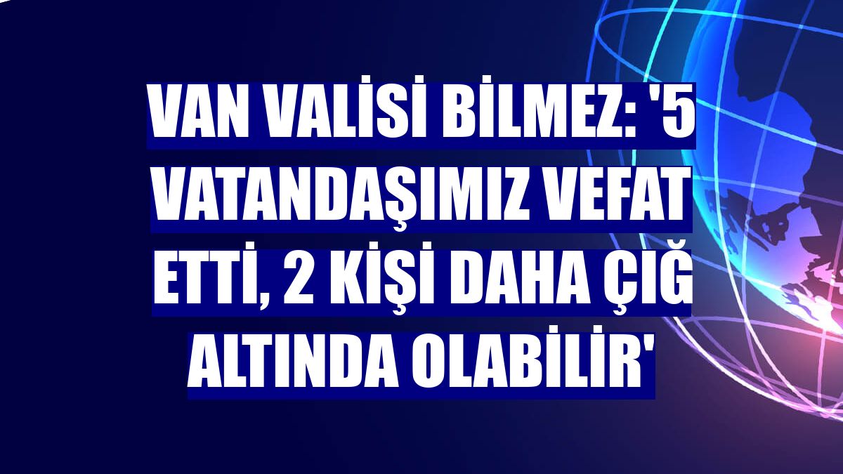 Van Valisi Bilmez: '5 vatandaşımız vefat etti, 2 kişi daha çığ altında olabilir'