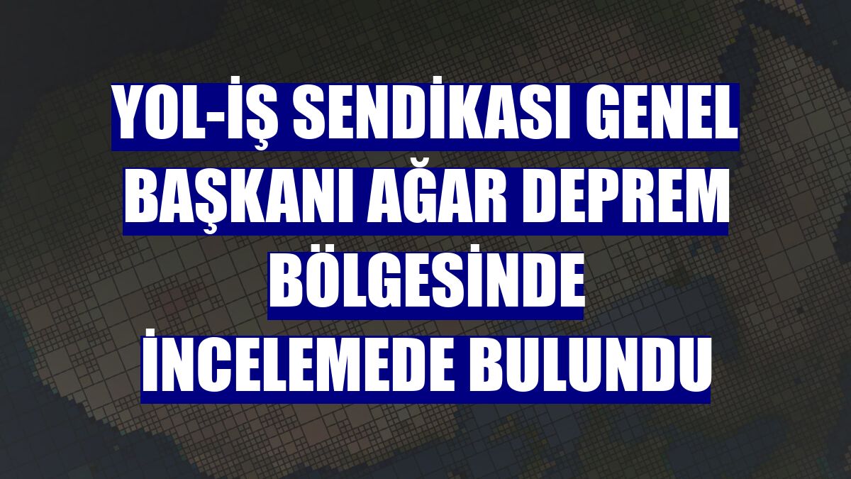 Yol-İş Sendikası Genel Başkanı Ağar deprem bölgesinde incelemede bulundu
