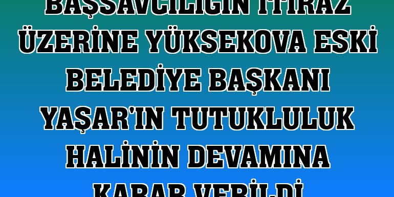 Başsavcılığın itiraz üzerine Yüksekova eski belediye başkanı Yaşar'ın tutukluluk halinin devamına karar verildi