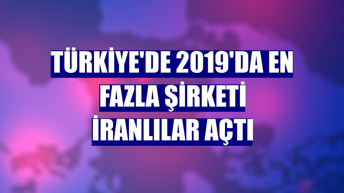 Türkiye'de 2019'da en fazla şirketi İranlılar açtı