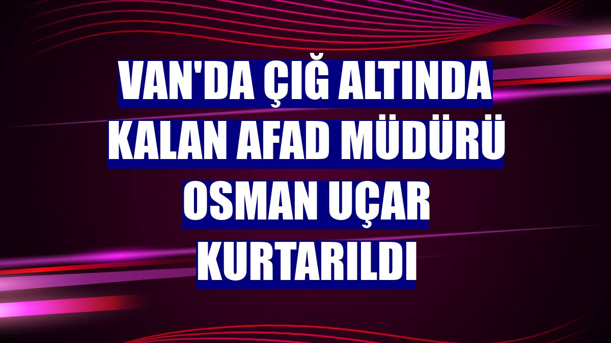 Van'da çığ altında kalan AFAD Müdürü Osman Uçar kurtarıldı