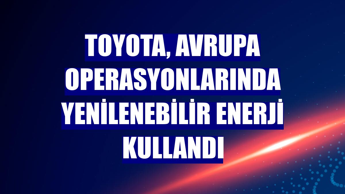 Toyota, Avrupa operasyonlarında yenilenebilir enerji kullandı