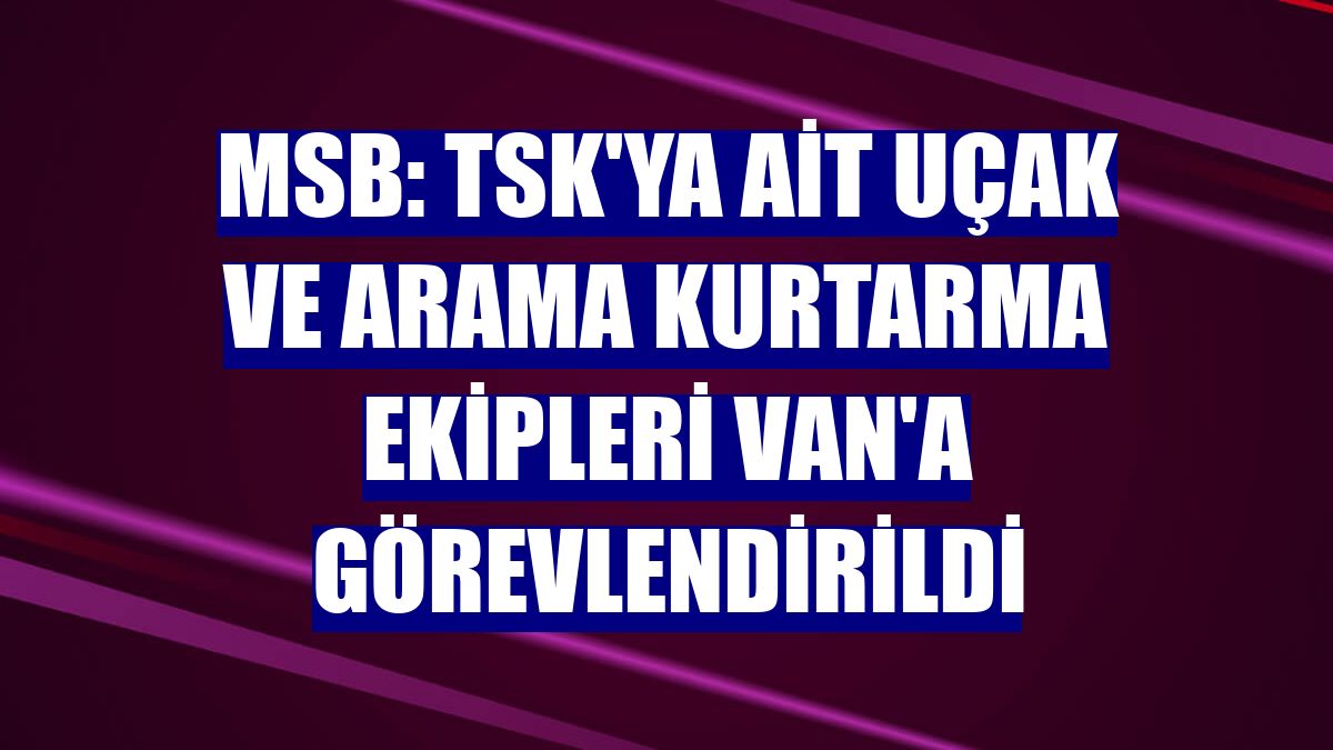 MSB: TSK'ya ait uçak ve arama kurtarma ekipleri Van'a görevlendirildi