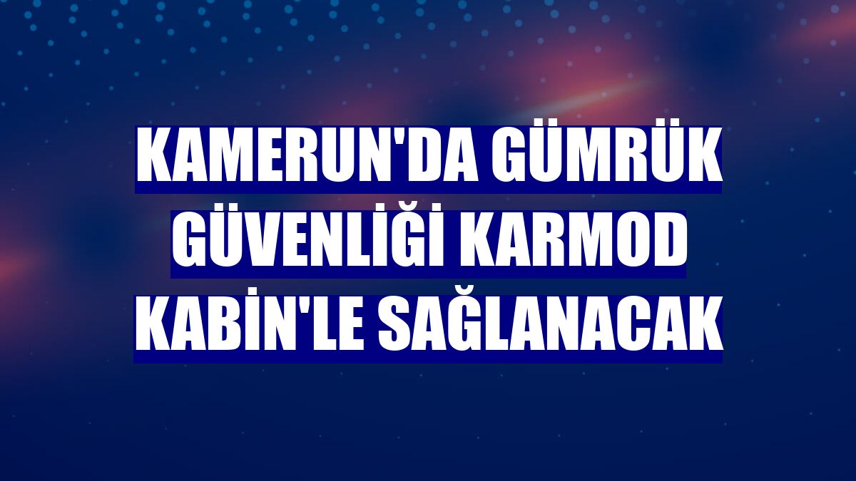 Kamerun'da gümrük güvenliği Karmod Kabin'le sağlanacak
