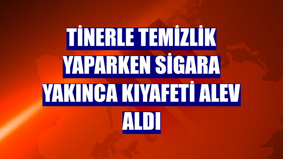 Tinerle temizlik yaparken sigara yakınca kıyafeti alev aldı