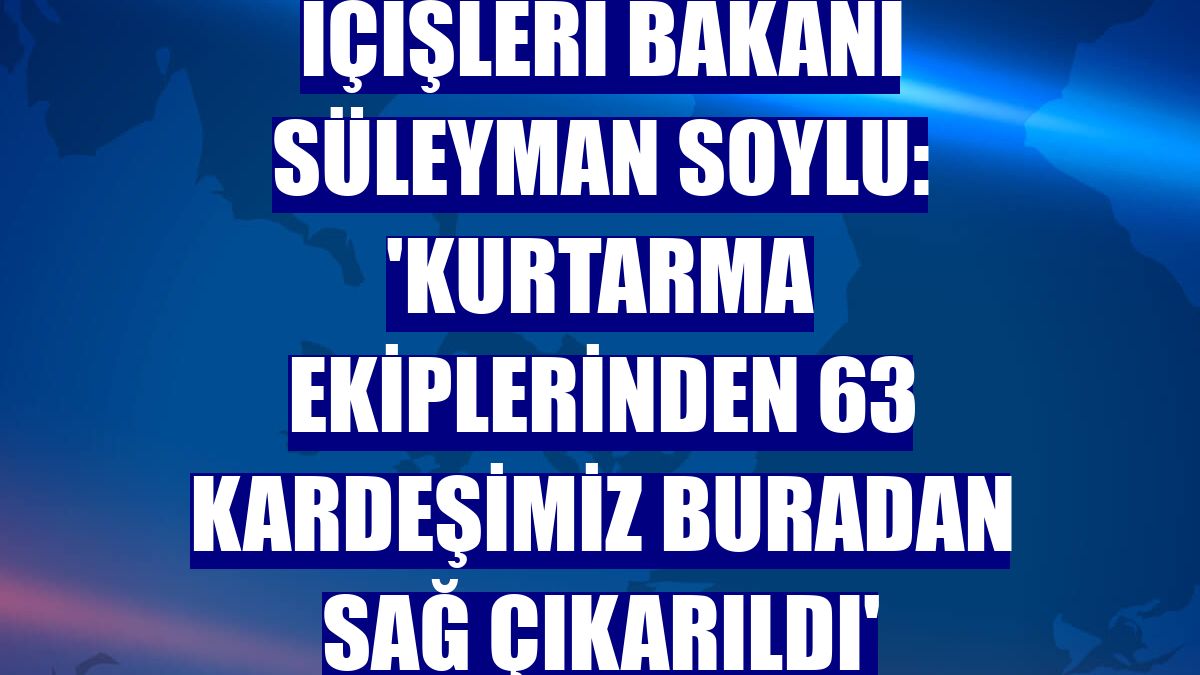 İçişleri Bakanı Süleyman Soylu: 'Kurtarma ekiplerinden 63 kardeşimiz buradan sağ çıkarıldı'
