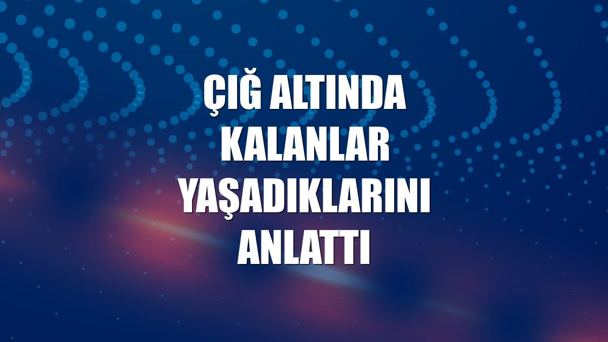 Çığ altında kalanlar yaşadıklarını anlattı