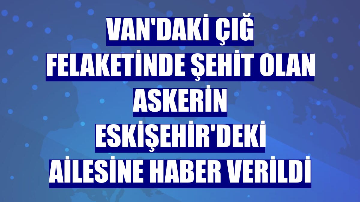 Van'daki çığ felaketinde şehit olan askerin Eskişehir'deki ailesine haber verildi