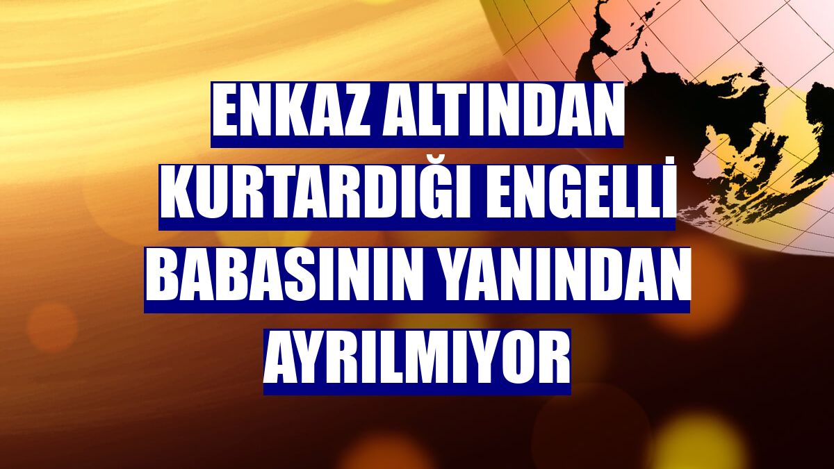 Enkaz altından kurtardığı engelli babasının yanından ayrılmıyor