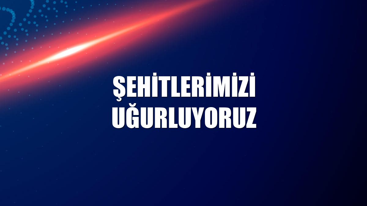 Şehitlerimizi uğurluyoruz