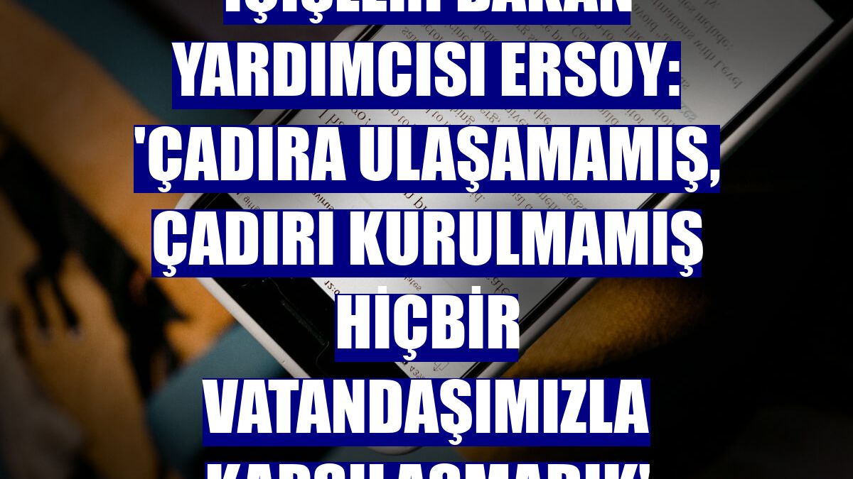 İçişleri Bakan Yardımcısı Ersoy: 'Çadıra ulaşamamış, çadırı kurulmamış hiçbir vatandaşımızla karşılaşmadık'