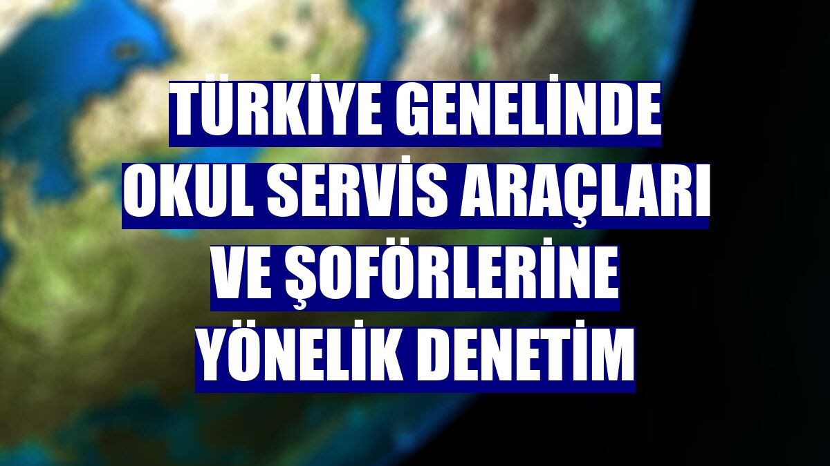 Türkiye genelinde okul servis araçları ve şoförlerine yönelik denetim