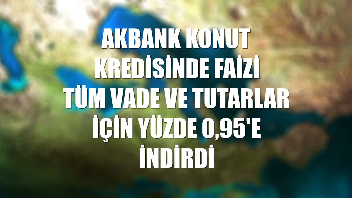 Akbank konut kredisinde faizi tüm vade ve tutarlar için yüzde 0,95'e indirdi