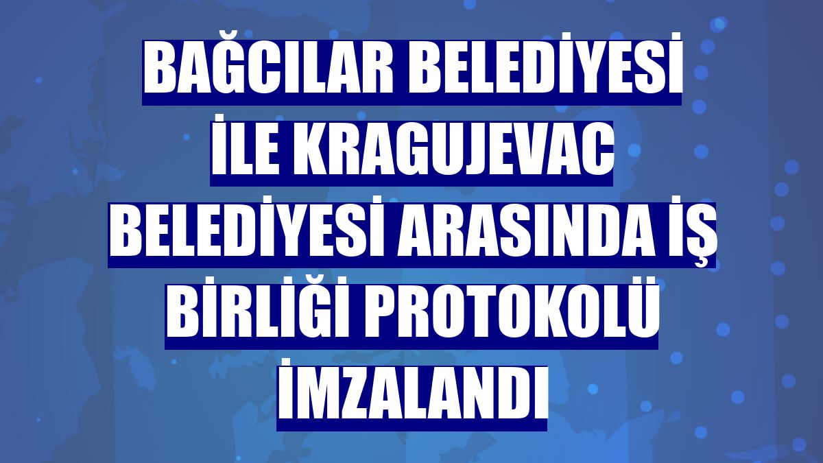 Bağcılar Belediyesi ile Kragujevac Belediyesi arasında iş birliği protokolü imzalandı