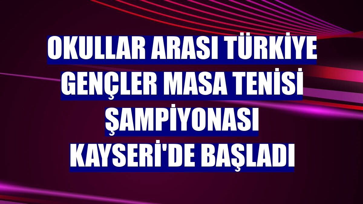 Okullar Arası Türkiye Gençler Masa Tenisi Şampiyonası Kayseri'de başladı