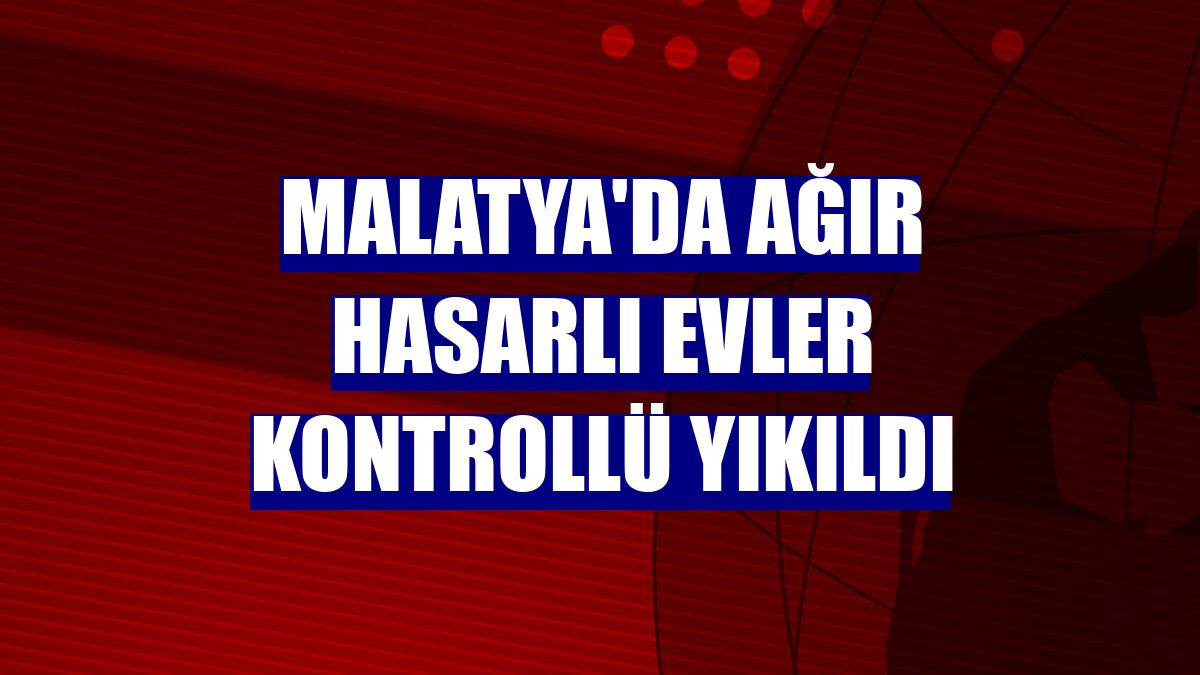 Malatya'da ağır hasarlı evler kontrollü yıkıldı