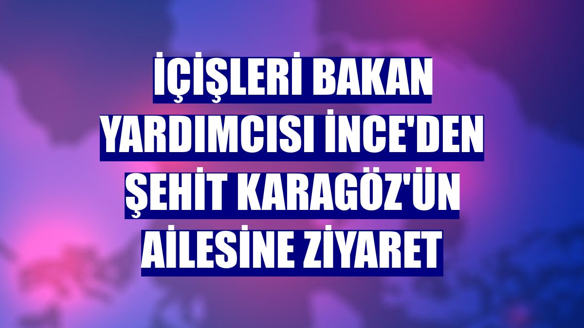 İçişleri Bakan Yardımcısı İnce'den şehit Karagöz'ün ailesine ziyaret