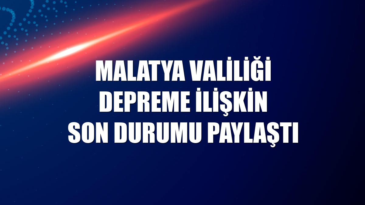 Malatya Valiliği depreme ilişkin son durumu paylaştı