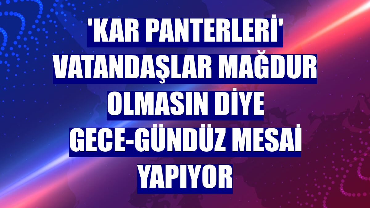 'Kar panterleri' vatandaşlar mağdur olmasın diye gece-gündüz mesai yapıyor