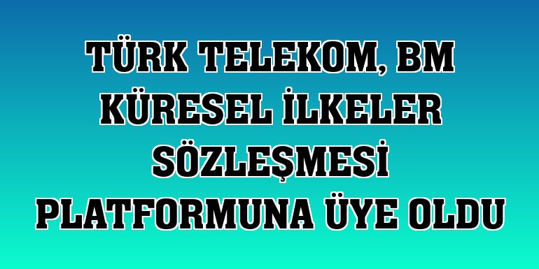 Türk Telekom, BM Küresel İlkeler Sözleşmesi platformuna üye oldu
