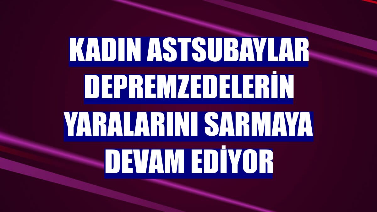 Kadın astsubaylar depremzedelerin yaralarını sarmaya devam ediyor