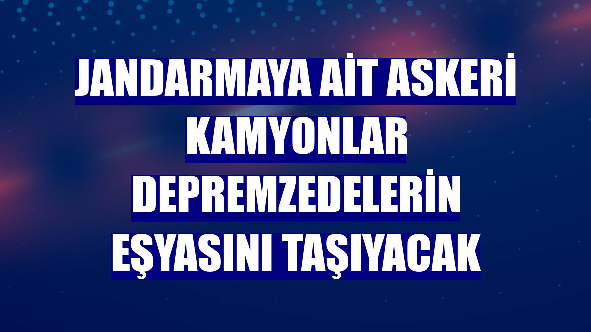 Jandarmaya ait askeri kamyonlar depremzedelerin eşyasını taşıyacak