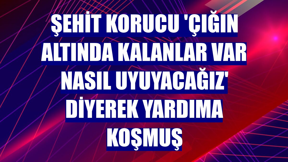 Şehit korucu 'Çığın altında kalanlar var nasıl uyuyacağız' diyerek yardıma koşmuş