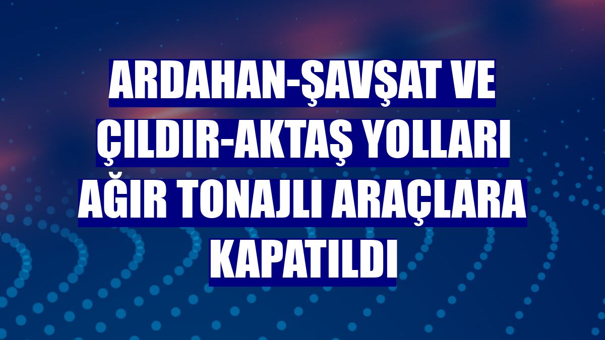Ardahan-Şavşat ve Çıldır-Aktaş yolları ağır tonajlı araçlara kapatıldı