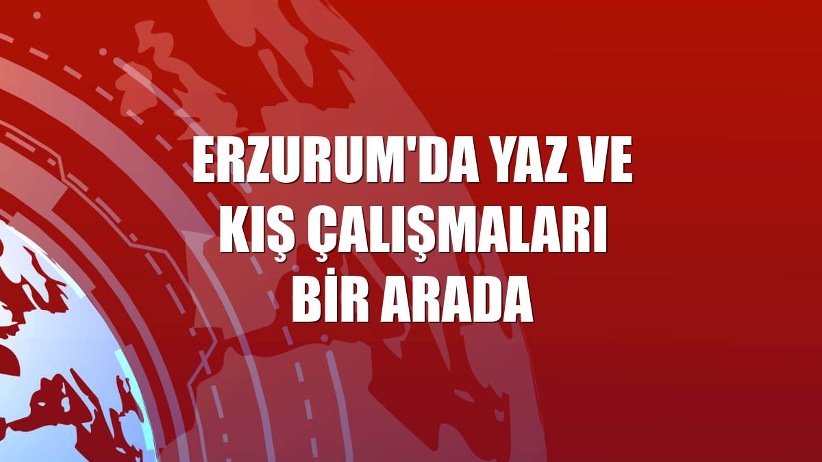 Erzurum'da yaz ve kış çalışmaları bir arada