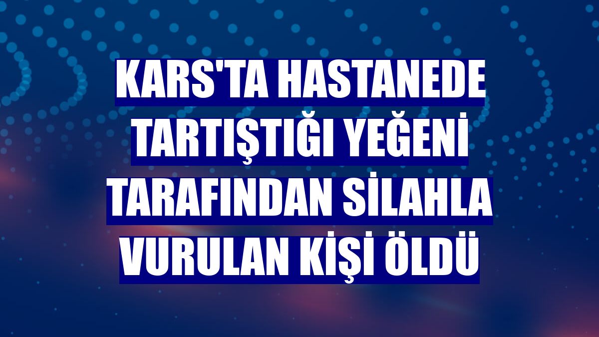 Kars'ta hastanede tartıştığı yeğeni tarafından silahla vurulan kişi öldü