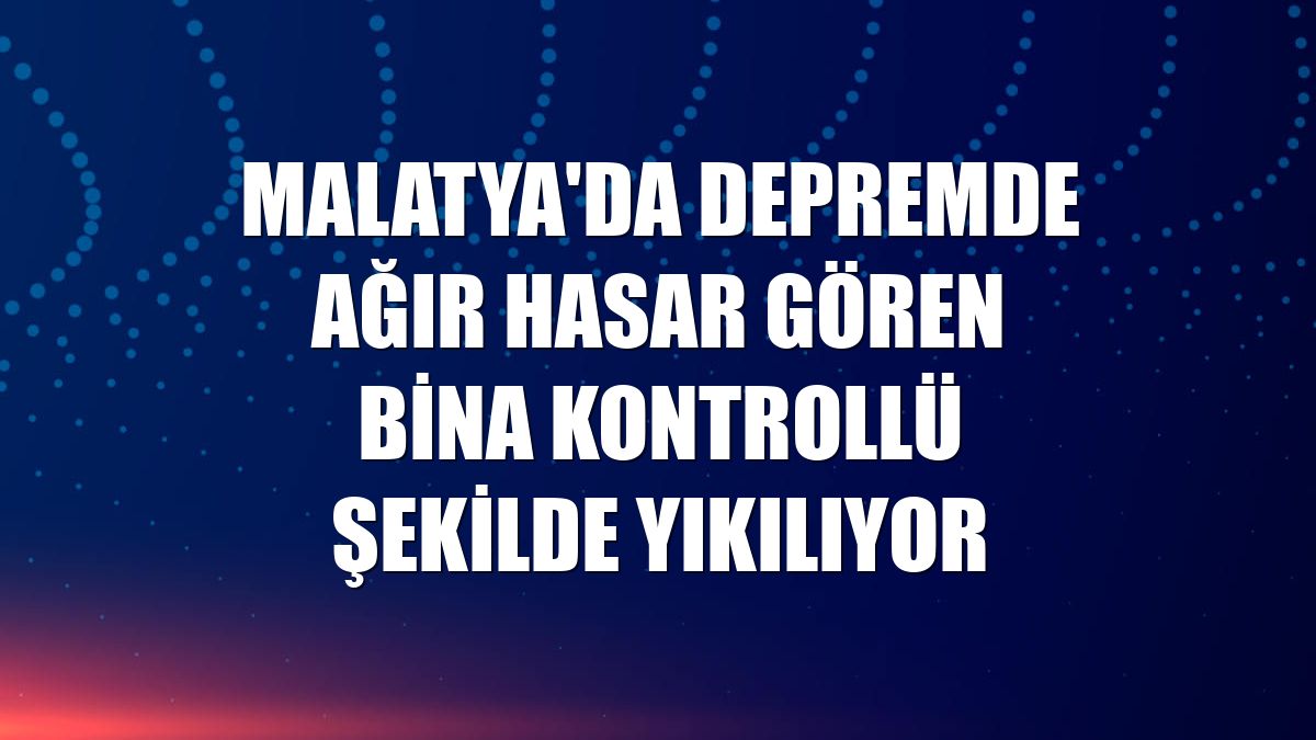 Malatya'da depremde ağır hasar gören bina kontrollü şekilde yıkılıyor