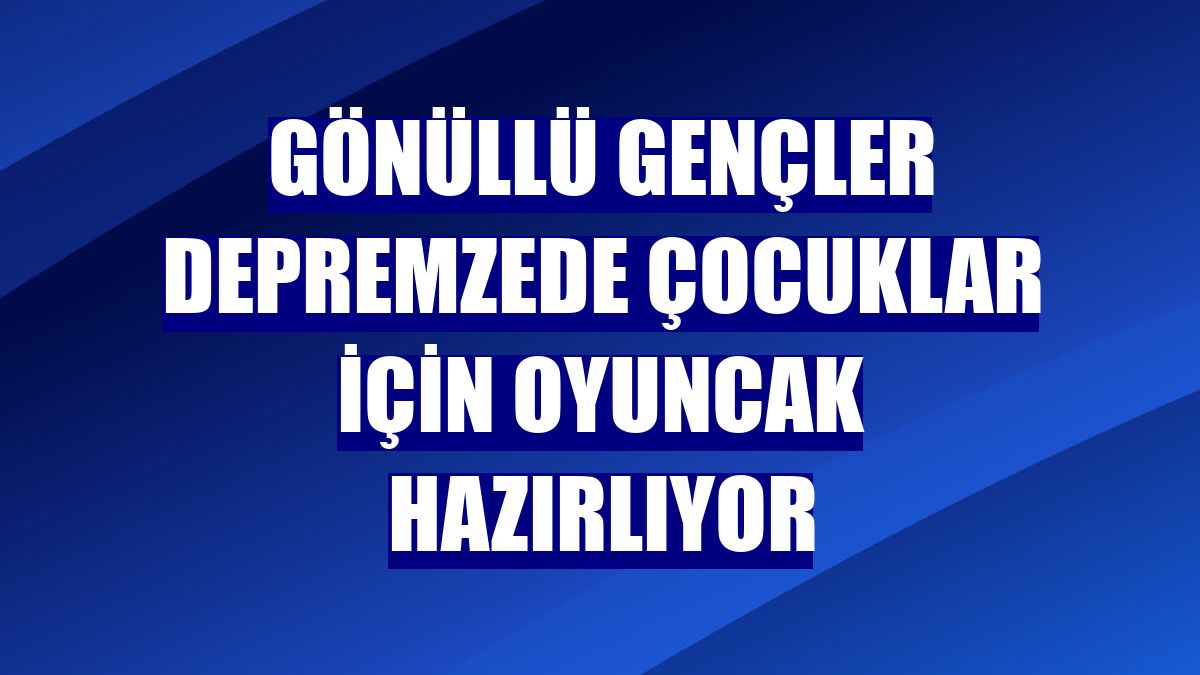 Gönüllü gençler depremzede çocuklar için oyuncak hazırlıyor
