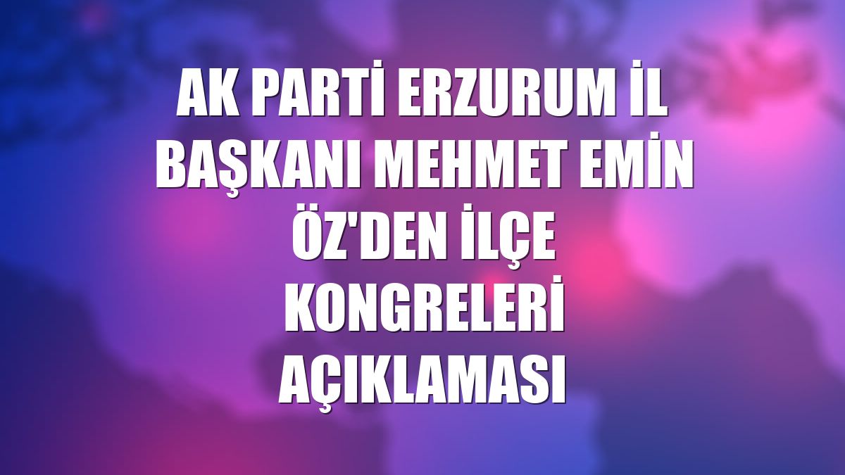 AK Parti Erzurum İl Başkanı Mehmet Emin Öz'den ilçe kongreleri açıklaması