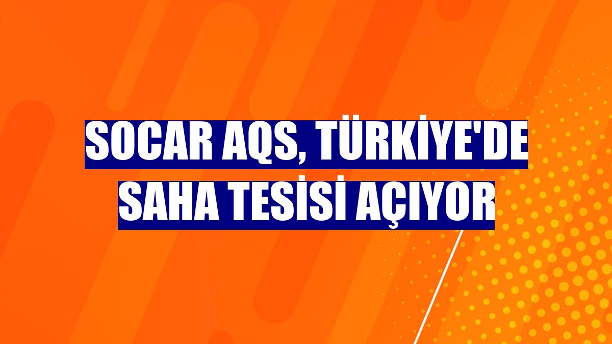 SOCAR AQS, Türkiye'de saha tesisi açıyor