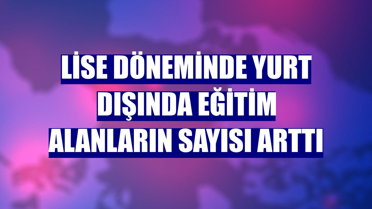 Lise döneminde yurt dışında eğitim alanların sayısı arttı