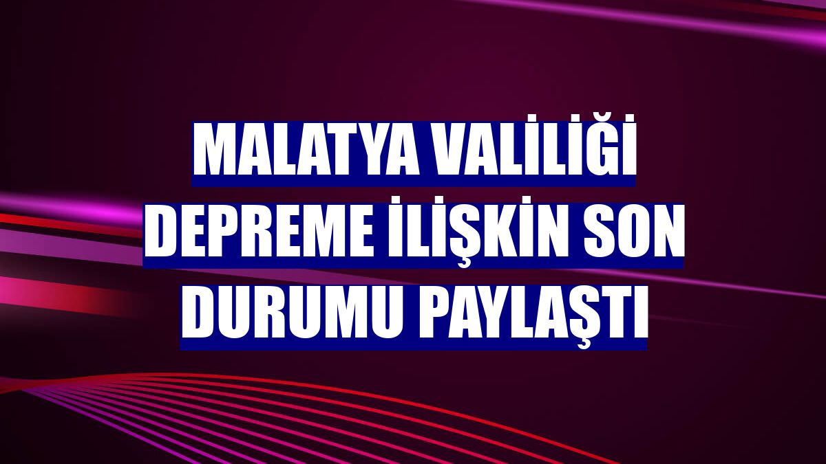 Malatya Valiliği depreme ilişkin son durumu paylaştı