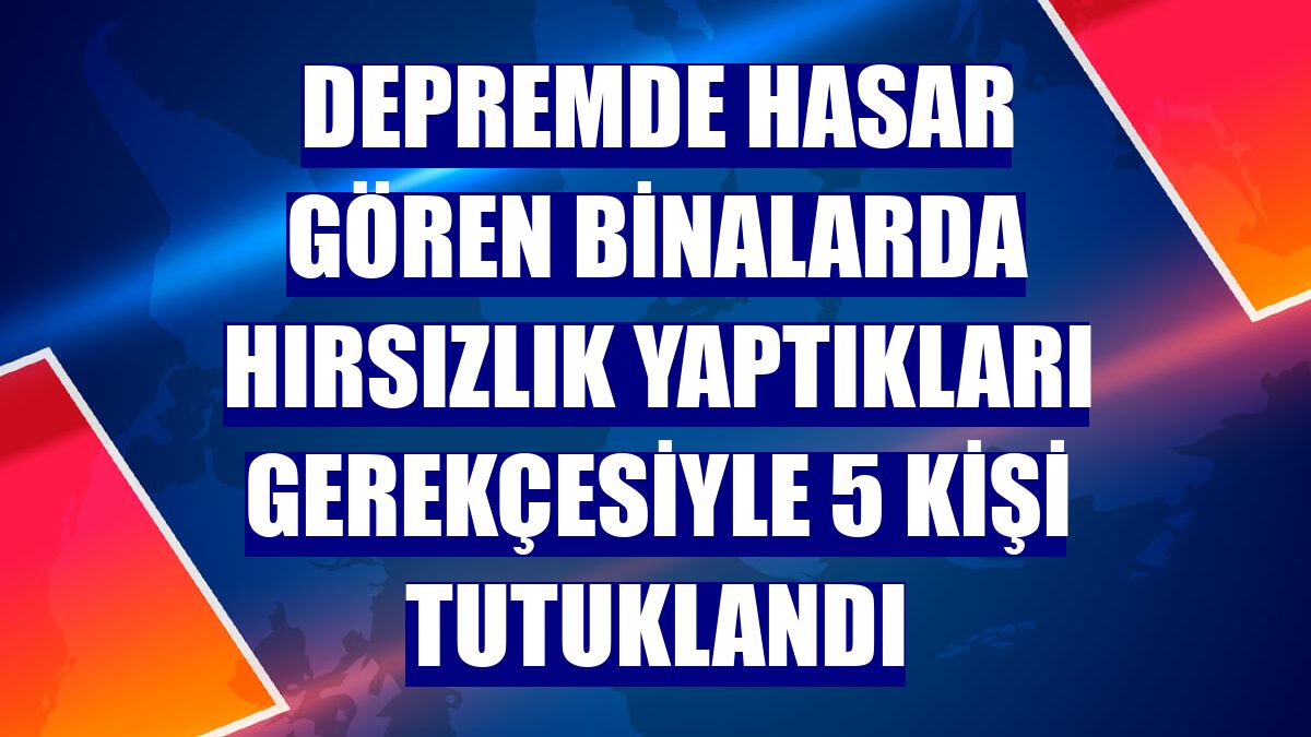 Depremde hasar gören binalarda hırsızlık yaptıkları gerekçesiyle 5 kişi tutuklandı