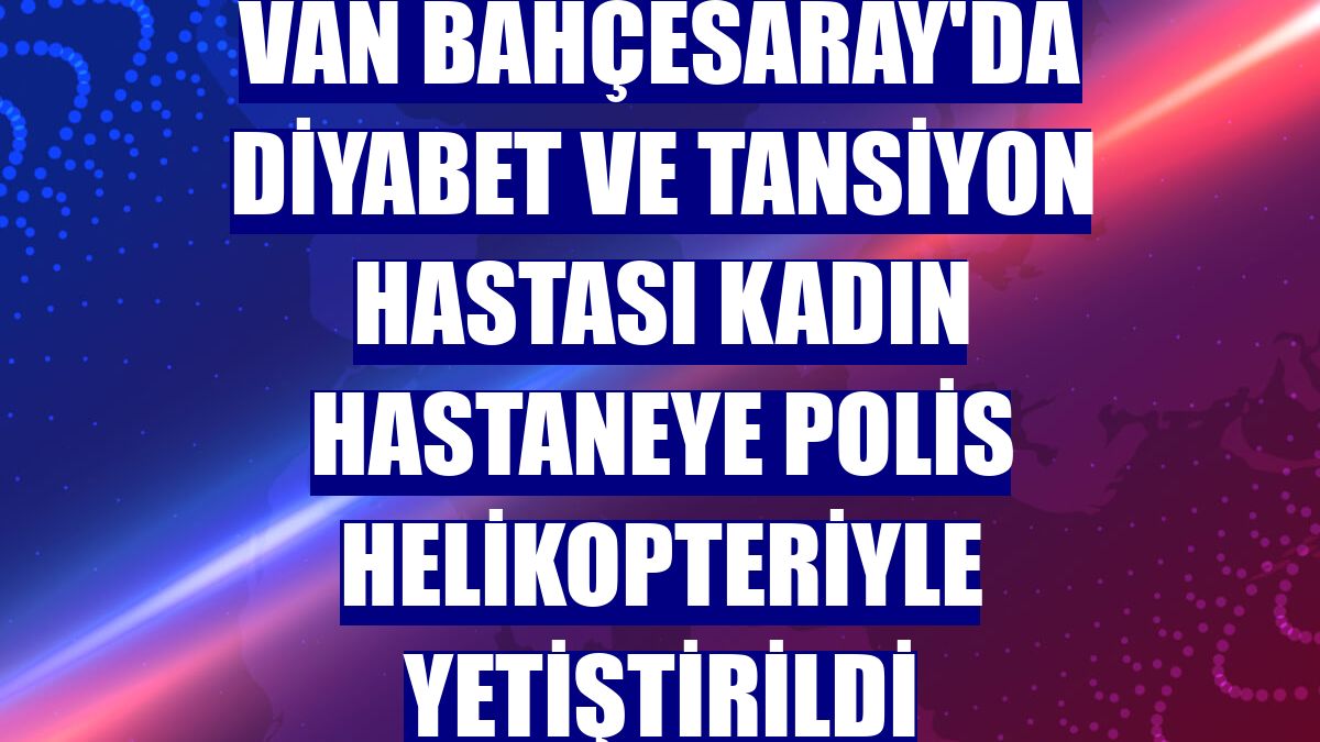 Van Bahçesaray'da diyabet ve tansiyon hastası kadın hastaneye polis helikopteriyle yetiştirildi