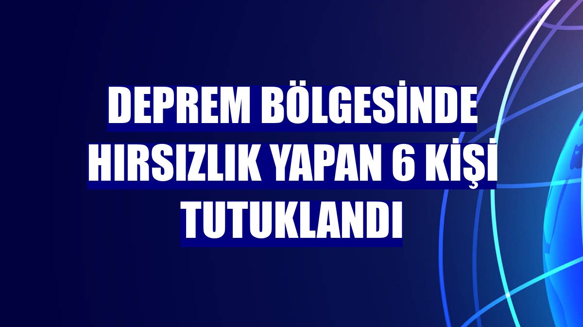Deprem bölgesinde hırsızlık yapan 6 kişi tutuklandı