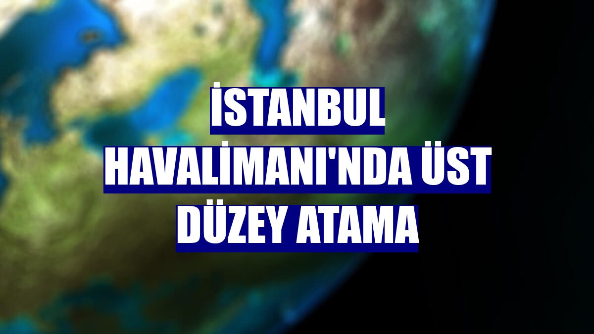 İstanbul Havalimanı'nda üst düzey atama