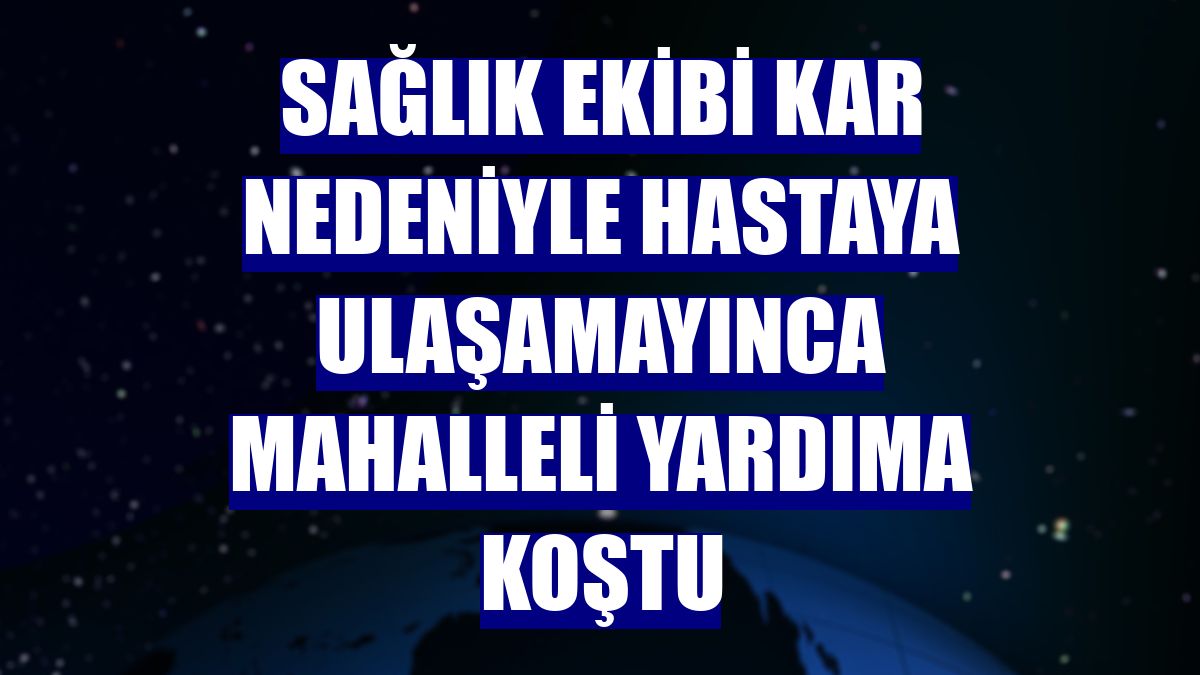 Sağlık ekibi kar nedeniyle hastaya ulaşamayınca mahalleli yardıma koştu