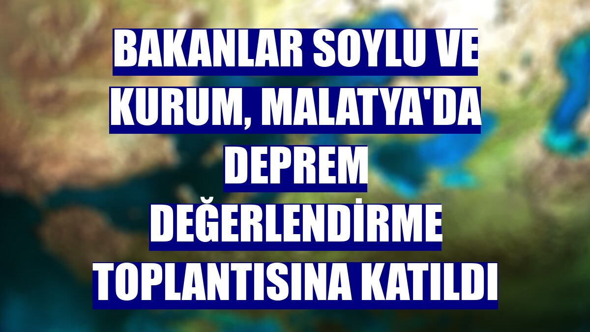 Bakanlar Soylu ve Kurum, Malatya'da deprem değerlendirme toplantısına katıldı
