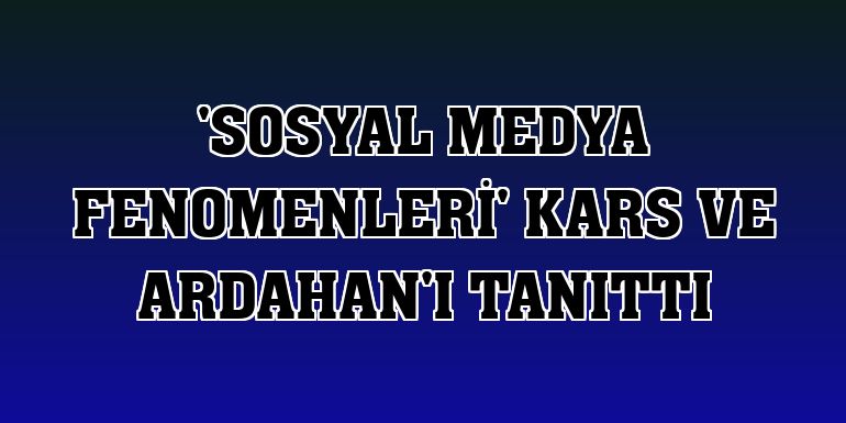 'Sosyal medya fenomenleri' Kars ve Ardahan'ı tanıttı